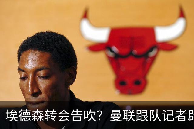 埃德森转会告吹？曼联跟队记者辟谣，红魔询价切尔西中场妖星